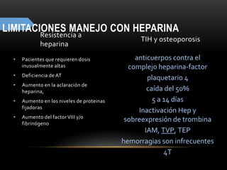 LIMITACIONES MANEJO CON HEPARINA
Resistencia a
heparina
• Pacientes que requieren dosis
inusualmente altas
• Deficiencia de AT
• Aumento en la aclaración de
heparina,
• Aumento en los niveles de proteinas
fijadoras
• Aumento del factorVIII y/o
fibrinógeno
TIH y osteoporosis
anticuerpos contra el
complejo heparina-factor
plaquetario 4
caída del 50%
5 a 14 días
Inactivación Hep y
sobreexpresión de trombina
IAM, TVP, TEP
hemorragias son infrecuentes
4T
 