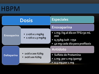 HBPM
Dosis
• 2 v/d a 1 mg/kg
• 1 v/d a 1.5 mg/kg
Enoxaparina
• 1v/d a 200 IU/kg
• 2v/d 100 IU/kg
Dalteparina
Especiales
Enoxaparina
• 1 mg / kg al día enTFG<30 mL
min
• 0,75/kg /12h >75a
• 40 mg cada día para profilaxis
Antídoto
• Sulfato de Protamina
• 1 mg por 1 mg (50mg)
• 0.5 mg por 1 mg
 