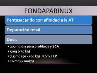 FONDAPARINUX
Pentasacarido con afinidad a la AT
Depuración renal
Dosis
• 2.5 mg dia para profilaxis y SCA
• 5mg (<50 kg)
• 7.5 mg (50 - 100 kg) TEV yTEP
• 10 mg (>100kg)
 