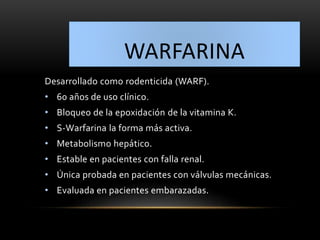 WARFARINA
Desarrollado como rodenticida (WARF).
• 60 años de uso clínico.
• Bloqueo de la epoxidación de la vitamina K.
• S-Warfarina la forma más activa.
• Metabolismo hepático.
• Estable en pacientes con falla renal.
• Única probada en pacientes con válvulas mecánicas.
• Evaluada en pacientes embarazadas.
 