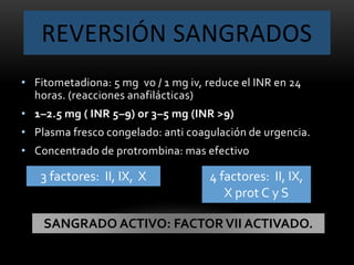 REVERSIÓN SANGRADOS
• Fitometadiona: 5 mg vo / 1 mg iv, reduce el INR en 24
horas. (reacciones anafilácticas)
• 1–2.5 mg ( INR 5–9) or 3–5 mg (INR >9)
• Plasma fresco congelado: anti coagulación de urgencia.
• Concentrado de protrombina: mas efectivo
3 factores: II, IX, X 4 factores: II, IX,
X prot C y S
SANGRADO ACTIVO: FACTORVII ACTIVADO.
 
