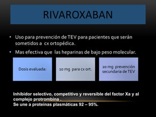 RIVAROXABAN
• Uso para prevención de TEV para pacientes que serán
sometidos a cx ortopédica.
• Mas efectiva que las heparinas de bajo peso molecular.
Dosis evaluada: 10 mg para cx ort.
20 mg prevención
secundaria deTEV
Inhibidor selectivo, competitivo y reversible del factor Xa y al
complejo protrombina .
Se une a proteínas plasmáticas 92 – 95%.
 