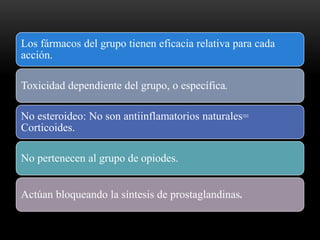 Los fármacos del grupo tienen eficacia relativa para cada
acción.
Toxicidad dependiente del grupo, o específica.
No esteroideo: No son antiinflamatorios naturales=
Corticoides.
No pertenecen al grupo de opiodes.
Actúan bloqueando la síntesis de prostaglandinas.
 