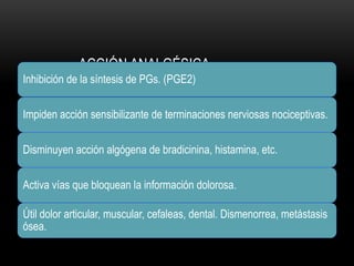 ACCIÓN ANALGÉSICA
Inhibición de la síntesis de PGs. (PGE2)
Impiden acción sensibilizante de terminaciones nerviosas nociceptivas.
Disminuyen acción algógena de bradicinina, histamina, etc.
Activa vías que bloquean la información dolorosa.
Útil dolor articular, muscular, cefaleas, dental. Dismenorrea, metástasis
ósea.
 