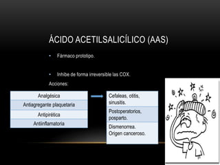 ÁCIDO ACETILSALICÍLICO (AAS)
• Fármaco prototipo.
• Inhibe de forma irreversible las COX.
Acciones:
Analgésica
Antiagregante plaquetaria
Antipirética
Antiinflamatoria
Cefaleas, otitis,
sinusitis.
Postoperatorios,
posparto.
Dismenorrea.
Origen canceroso.
 