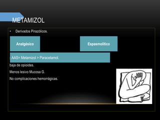 METAMIZOL
• Derivados Pirazólicos.
Antitérmico
Dependiente de dosis. 2 g = dosis
baja de opioides.
Menos lesivo Mucosa G.
No complicaciones hemorrágicas.
Analgésico
AAS= Metamizol > Paracetamol.
Espasmolítico
 