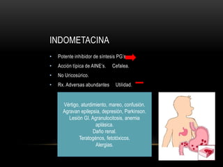 INDOMETACINA
• Potente inhibidor de síntesis PG’s.
• Acción típica de AINE’s. Cefalea.
• No Uricosúrico.
• Rx. Adversas abundantes Utilidad.
Vértigo, aturdimiento, mareo, confusión.
Agravan epilepsia, depresión, Parkinson.
Lesión GI. Agranulocitosis, anemia
aplásica.
Daño renal.
Teratogénos, fetotóxicos.
Alergias.
 