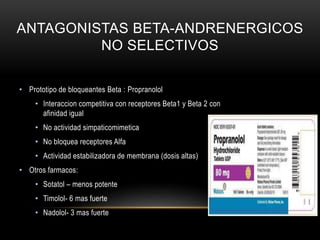 ANTAGONISTAS BETA-ANDRENERGICOS
NO SELECTIVOS
• Prototipo de bloqueantes Beta : Propranolol
• Interaccion competitiva con receptores Beta1 y Beta 2 con
afinidad igual
• No actividad simpaticomimetica
• No bloquea receptores Alfa
• Actividad estabilizadora de membrana (dosis altas)
• Otros farmacos:
• Sotatol – menos potente
• Timolol- 6 mas fuerte
• Nadolol- 3 mas fuerte
 