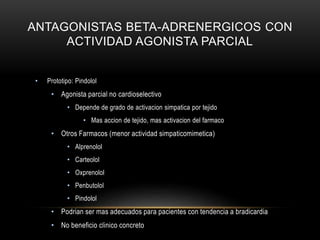 ANTAGONISTAS BETA-ADRENERGICOS CON
ACTIVIDAD AGONISTA PARCIAL
• Prototipo: Pindolol
• Agonista parcial no cardioselectivo
• Depende de grado de activacion simpatica por tejido
• Mas accion de tejido, mas activacion del farmaco
• Otros Farmacos (menor actividad simpaticomimetica)
• Alprenolol
• Carteolol
• Oxprenolol
• Penbutolol
• Pindolol
• Podrian ser mas adecuados para pacientes con tendencia a bradicardia
• No beneficio clinico concreto
 