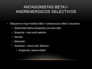 ANTAGONISTAS BETA1-
ANDRENERGICOS SELECTIVOS
• Bloquean en mayor medida a Beta 1 cardiacos que a Beta 2 vasculares
• Selectividad relativa desaparece con dosis altas
• Bisoprolol – mas cardio selectivo
• Atenolol
• Metoprolol
• Acebutolol – menos card. Selectivo
• Antagonista selectivo Beta1
 