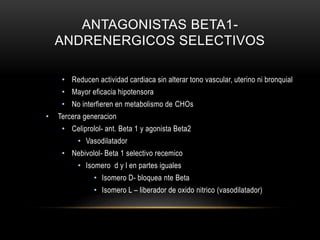 ANTAGONISTAS BETA1-
ANDRENERGICOS SELECTIVOS
• Reducen actividad cardiaca sin alterar tono vascular, uterino ni bronquial
• Mayor eficacia hipotensora
• No interfieren en metabolismo de CHOs
• Tercera generacion
• Celiprolol- ant. Beta 1 y agonista Beta2
• Vasodilatador
• Nebivolol- Beta 1 selectivo recemico
• Isomero d y l en partes iguales
• Isomero D- bloquea nte Beta
• Isomero L – liberador de oxido nitrico (vasodilatador)
 