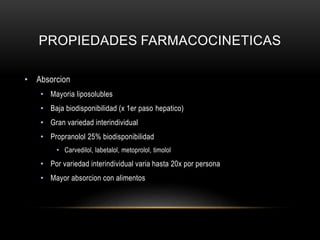 PROPIEDADES FARMACOCINETICAS
• Absorcion
• Mayoria liposolubles
• Baja biodisponibilidad (x 1er paso hepatico)
• Gran variedad interindividual
• Propranolol 25% biodisponibilidad
• Carvedilol, labetalol, metoprolol, timolol
• Por variedad interindividual varia hasta 20x por persona
• Mayor absorcion con alimentos
 
