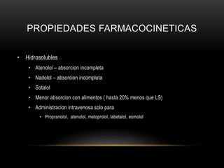 PROPIEDADES FARMACOCINETICAS
• Hidrosolubles
• Atenolol – absorcion incompleta
• Nadolol – absorcion incompleta
• Sotalol
• Menor absorcion con alimentos ( hasta 20% menos que LS)
• Administracion intravenosa solo para
• Propranolol, atenolol, metoprolol, labetalol, esmolol
 