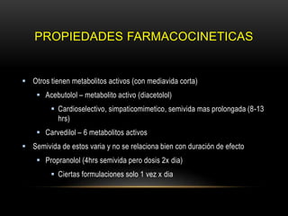 PROPIEDADES FARMACOCINETICAS
 Otros tienen metabolitos activos (con mediavida corta)
 Acebutolol – metabolito activo (diacetolol)
 Cardioselectivo, simpaticomimetico, semivida mas prolongada (8-13
hrs)
 Carvedilol – 6 metabolitos activos
 Semivida de estos varia y no se relaciona bien con duración de efecto
 Propranolol (4hrs semivida pero dosis 2x dia)
 Ciertas formulaciones solo 1 vez x dia
 