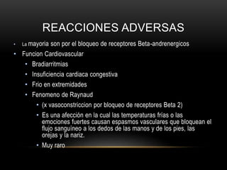 REACCIONES ADVERSAS
• La mayoria son por el bloqueo de receptores Beta-andrenergicos
• Funcion Cardiovascular
• Bradiarritmias
• Insuficiencia cardiaca congestiva
• Frio en extremidades
• Fenomeno de Raynaud
• (x vasoconstriccion por bloqueo de receptores Beta 2)
• Es una afección en la cual las temperaturas frías o las
emociones fuertes causan espasmos vasculares que bloquean el
flujo sanguíneo a los dedos de las manos y de los pies, las
orejas y la nariz.
• Muy raro
 