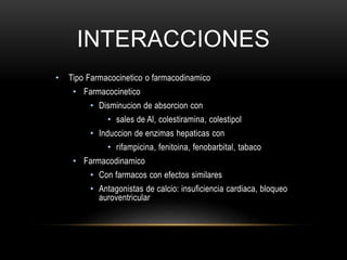 INTERACCIONES
• Tipo Farmacocinetico o farmacodinamico
• Farmacocinetico
• Disminucion de absorcion con
• sales de Al, colestiramina, colestipol
• Induccion de enzimas hepaticas con
• rifampicina, fenitoina, fenobarbital, tabaco
• Farmacodinamico
• Con farmacos con efectos similares
• Antagonistas de calcio: insuficiencia cardiaca, bloqueo
auroventricular
 