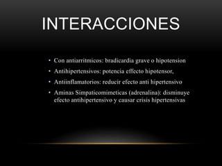 INTERACCIONES
• Con antiarritmicos: bradicardia grave o hipotension
• Antihipertensivos: potencia effecto hipotensor,
• Antiinflamatorios: reducir efecto anti hipertensivo
• Aminas Simpaticomimeticas (adrenalina): disminuye
efecto antihipertensivo y causar crisis hipertensivas
 