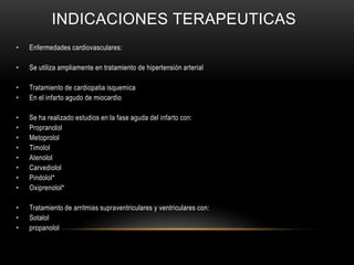 INDICACIONES TERAPEUTICAS
• Enfermedades cardiovasculares:
• Se utiliza ampliamente en tratamiento de hipertensión arterial
• Tratamiento de cardiopatia isquemica
• En el infarto agudo de miocardio
• Se ha realizado estudios en la fase aguda del infarto con:
• Propranolol
• Metoprolol
• Timolol
• Atenolol
• Carvediolol
• Pindolol*
• Oxiprenolol*
• Tratamiento de arritmias supraventriculares y ventriculares con:
• Sotalol
• propanolol
 
