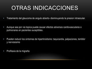 OTRAS INDICACCIONES
• Tratamiento del glaucoma de angulo abierto- disminuyendo la presion intraocular.
• Aunque sea por via topica puede causar efectos adversos cardiovasculares o
pulmonares en pacientes suceptibles.
• Pueden reducir los sintomas de hipertiroidismo: taquicardia, palpaciones, temblor
y nerviosismo
• Profilaxia de la migraña
 