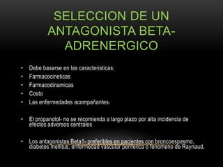 SELECCION DE UN
ANTAGONISTA BETA-
ADRENERGICO
• Debe basarse en las caracteristicas:
• Farmacocineticas
• Farmacodinamicas
• Costo
• Las enfermedades acompañantes.
• El propanolol- no se recomienda a largo plazo por alta incidencia de
efectos adversos centrales
• Los antagonistas Beta1- preferibles en pacientes con broncoespasmo,
diabetes mellitus, enfermedad vascular periferica o fenomeno de Raynaud.
 