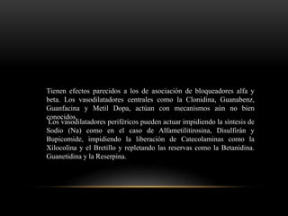 Tienen efectos parecidos a los de asociación de bloqueadores alfa y
beta. Los vasodilatadores centrales como la Clonidina, Guanabenz,
Guanfacina y Metil Dopa, actúan con mecanismos aún no bien
conocidos.
Los vasodilatadores periféricos pueden actuar impidiendo la síntesis de
Sodio (Na) como en el caso de Alfametilitirosina, Disulfirán y
Bupicomide, impidiendo la liberación de Catecolaminas como la
Xilocolina y el Bretillo y repletando las reservas como la Betanidina.
Guanetidina y la Reserpina.
 