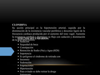 CLONIDINA
Su acción principal es la hipertensión arterial, seguida por la
disminución de la resistencia vascular periférica y descenso ligero de la
frecuencia cardiaca producida por el aumento del tono vagal. Aumenta
la resistencia cerebral y disminuye su flujo con sedación y disminución
de la actividad motora.
EFECTOS SECUNDARIOS:
 Sedación
 Sequedad de boca
 Constipación
 Retención de Sodio (Na) y Agua (H20)
 Impotencia
 Es peligroso el síndrome de retirada con
 Insomnio
 Sudoración
 Palpitaciones
 Hipertensión
 Para evitado se debe retirar la droga
 