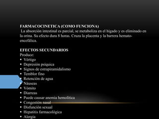 FARMACOCINETICA (COMO FUNCIONA)
La absorción intestinal es parcial, se metaboliza en el hígado y es eliminado en
la orina. Su efecto dura 8 horas. Cruza la placenta y la barrera hemato-
encefálica.
EFECTOS SECUNDARIOS
Produce:
 Vértigo
 Depresión psíquica
 Signos de estrapiramidalismo
 Temblor fino
 Retención de agua
 Náuseas
 Vómito
 Diarreas
 Puede causar anemia hemolítica
 Congestión nasal
 Disfunción sexual
 Hepatitis farmacológica
 Alergia
 