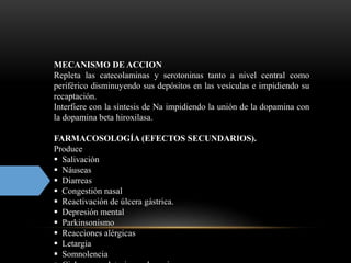 MECANISMO DE ACCION
Repleta las catecolaminas y serotoninas tanto a nivel central como
periférico disminuyendo sus depósitos en las vesículas e impidiendo su
recaptación.
Interfiere con la síntesis de Na impidiendo la unión de la dopamina con
la dopamina beta hiroxilasa.
FARMACOSOLOGÍA (EFECTOS SECUNDARIOS).
Produce
 Salivación
 Náuseas
 Diarreas
 Congestión nasal
 Reactivación de úlcera gástrica.
 Depresión mental
 Parkinsonismo
 Reacciones alérgicas
 Letargia
 Somnolencia
 