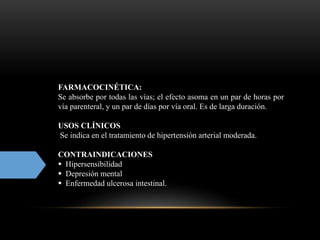 FARMACOCINÉTICA:
Se absorbe por todas las vías; el efecto asoma en un par de horas por
vía parenteral, y un par de días por vía oral. Es de larga duración.
USOS CLÍNICOS
Se indica en el tratamiento de hipertensión arterial moderada.
CONTRAINDICACIONES
 Hipersensibilidad
 Depresión mental
 Enfermedad ulcerosa intestinal.
 