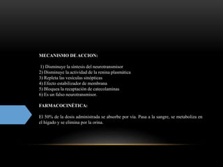MECANISMO DE ACCION:
1) Disminuye la síntesis del neurotransmisor
2) Disminuye la actividad de la renina plasmática
3) Repleta las vesículas sinópticas
4) Efecto estabilizador de membrana
5) Bloquea la recaptación de catecolaminas
6) Es un falso neurotransmisor.
FARMACOCINÉTICA:
El 50% de la dosis administrada se absorbe por vía. Pasa a la sangre, se metaboliza en
el hígado y se elimina por la orina.
 