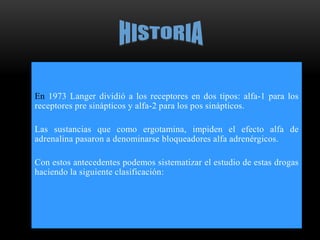 En 1973 Langer dividió a los receptores en dos tipos: alfa-1 para los
receptores pre sinápticos y alfa-2 para los pos sinápticos.
Las sustancias que como ergotamina, impiden el efecto alfa de
adrenalina pasaron a denominarse bloqueadores alfa adrenérgicos.
Con estos antecedentes podemos sistematizar el estudio de estas drogas
haciendo la siguiente clasificación:
 