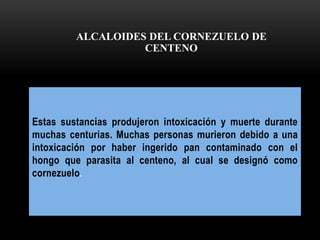 Estas sustancias produjeron intoxicación y muerte durante
muchas centurias. Muchas personas murieron debido a una
intoxicación por haber ingerido pan contaminado con el
hongo que parasita al centeno, al cual se designó como
cornezuelo.
ALCALOIDES DEL CORNEZUELO DE
CENTENO
 