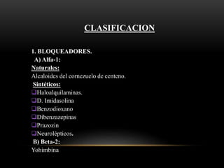CLASIFICACION
1. BLOQUEADORES.
A) Alfa-1:
Naturales:
Alcaloides del cornezuelo de centeno.
Sintéticos:
Haloalquilaminas.
D. Imidasolina
Benzodioxano
Dibenzazepinas
Prazozin
Neurolépticos.
B) Beta-2:
Yohimbina
 