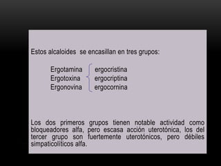 Estos alcaloides se encasillan en tres grupos:
Ergotamina ergocristina
Ergotoxina ergocriptina
Ergonovina ergocornina
Los dos primeros grupos tienen notable actividad como
bloqueadores alfa, pero escasa acción uterotónica, los del
tercer grupo son fuertemente uterotónicos, pero débiles
simpaticolíticos alfa.
 