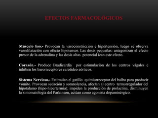 EFECTOS FARMACOLÓGICOS
Músculo liso.- Provocan la vasoconstricción e hipertensión, luego se observa
vasodilatación con efecto hipotensor. Las dosis pequeñas: antagonizan el efecto
presor de la adrenalina y las dosis altas potencial izan este efecto.
Corazón.- Produce Bradicardia por estimulación de los centros vágales e
inhiben los barorreceptores carotideo aórticos.
Sistema Nervioso.- Estimulan el gatillo quimiorreceptor del bulbo para producir
vómito. Provocan sedación y somnolencia, afectan al centro termorregulador del
hipotálamo (hipo-hipertermia); impiden la producción de prolactina, disminuyen
la sintomatología del Parkinson, actúan como agonista dopaminérgico.
 