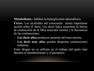 Metabolismo.- Inhiben la hiperglicemia adrenalínica.
Útero.- Los alcaloides del cornezuelo tienen importante
acción sobre el útero. Las dosis bajas aumentan la fuerza
de contracción de la fibra muscular uterina y la frecuencia
de las contracciones.
• Las dosis altas producen aumento del tono uterino.
• Las dosis muy altas pueden despertar contracciones
tetánicas.
Estas drogas no se utilizan en el trabajo del parto sino
durante el alumbramiento y el puerperio.
 