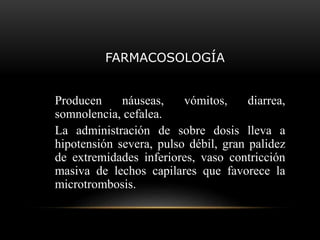FARMACOSOLOGÍA
Producen náuseas, vómitos, diarrea,
somnolencia, cefalea.
La administración de sobre dosis lleva a
hipotensión severa, pulso débil, gran palidez
de extremidades inferiores, vaso contricción
masiva de lechos capilares que favorece la
microtrombosis.
 