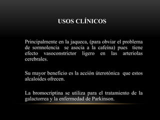 USOS CLÍNICOS
Principalmente en la jaqueca, (para obviar el problema
de somnolencia se asocia a la cafeína) pues tiene
efecto vasoconstrictor ligero en las arteriolas
cerebrales.
Su mayor beneficio es la acción úterotónica que estos
alcaloides ofrecen.
La bromocriptina se utiliza para el tratamiento de la
galactorrea y la enfermedad de Parkinson.
 