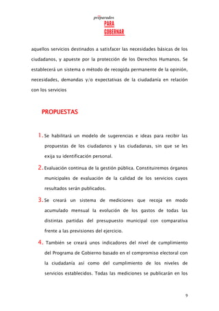 9
aquellos servicios destinados a satisfacer las necesidades básicas de los
ciudadanos, y apueste por la protección de los Derechos Humanos. Se
establecerá un sistema o método de recogida permanente de la opinión,
necesidades, demandas y/o expectativas de la ciudadanía en relación
con los servicios
PROPUESTAS
1.Se habilitará un modelo de sugerencias e ideas para recibir las
propuestas de los ciudadanos y las ciudadanas, sin que se les
exija su identificación personal.
2.Evaluación continua de la gestión pública. Constituiremos órganos
municipales de evaluación de la calidad de los servicios cuyos
resultados serán publicados.
3.Se creará un sistema de mediciones que recoja en modo
acumulado mensual la evolución de los gastos de todas las
distintas partidas del presupuesto municipal con comparativa
frente a las previsiones del ejercicio.
4. También se creará unos indicadores del nivel de cumplimiento
del Programa de Gobierno basado en el compromiso electoral con
la ciudadanía así como del cumplimiento de los niveles de
servicios establecidos. Todas las mediciones se publicarán en los
 