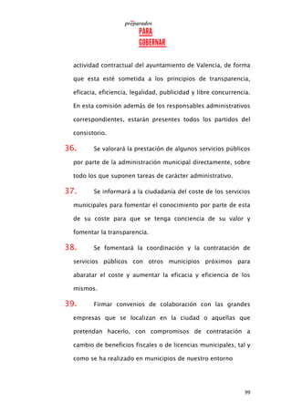 99
actividad contractual del ayuntamiento de Valencia, de forma
que esta esté sometida a los principios de transparencia,
eficacia, eficiencia, legalidad, publicidad y libre concurrencia.
En esta comisión además de los responsables administrativos
correspondientes, estarán presentes todos los partidos del
consistorio.
36. Se valorará la prestación de algunos servicios públicos
por parte de la administración municipal directamente, sobre
todo los que suponen tareas de carácter administrativo.
37. Se informará a la ciudadanía del coste de los servicios
municipales para fomentar el conocimiento por parte de esta
de su coste para que se tenga conciencia de su valor y
fomentar la transparencia.
38. Se fomentará la coordinación y la contratación de
servicios públicos con otros municipios próximos para
abaratar el coste y aumentar la eficacia y eficiencia de los
mismos.
39. Firmar convenios de colaboración con las grandes
empresas que se localizan en la ciudad o aquellas que
pretendan hacerlo, con compromisos de contratación a
cambio de beneficios fiscales o de licencias municipales, tal y
como se ha realizado en municipios de nuestro entorno
 