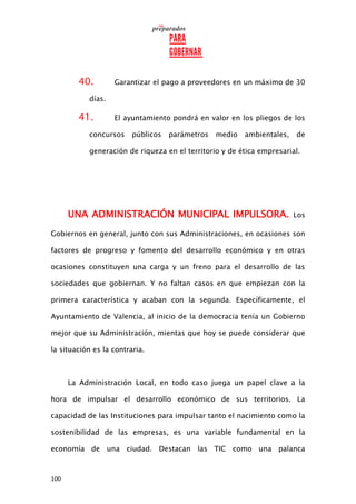 100
40. Garantizar el pago a proveedores en un máximo de 30
días.
41. El ayuntamiento pondrá en valor en los pliegos de los
concursos públicos parámetros medio ambientales, de
generación de riqueza en el territorio y de ética empresarial.
UNA ADMINISTRACIÓN MUNICIPAL IMPULSORA. Los
Gobiernos en general, junto con sus Administraciones, en ocasiones son
factores de progreso y fomento del desarrollo económico y en otras
ocasiones constituyen una carga y un freno para el desarrollo de las
sociedades que gobiernan. Y no faltan casos en que empiezan con la
primera característica y acaban con la segunda. Específicamente, el
Ayuntamiento de Valencia, al inicio de la democracia tenía un Gobierno
mejor que su Administración, mientas que hoy se puede considerar que
la situación es la contraria.
La Administración Local, en todo caso juega un papel clave a la
hora de impulsar el desarrollo económico de sus territorios. La
capacidad de las Instituciones para impulsar tanto el nacimiento como la
sostenibilidad de las empresas, es una variable fundamental en la
economía de una ciudad. Destacan las TIC como una palanca
 