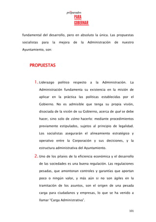 101
fundamental del desarrollo, pero en absoluto la única. Las propuestas
socialistas para la mejora de la Administración de nuestro
Ayuntamiento, son:
PROPUESTAS
1. Liderazgo político respecto a la Administración. La
Administración fundamenta su existencia en la misión de
aplicar en la práctica las políticas establecidas por el
Gobierno. No es admisible que tenga su propia visión,
disociada de la visión de su Gobierno, acerca de qué se debe
hacer, sino solo de cómo hacerlo: mediante procedimientos
previamente estipulados, sujetos al principio de legalidad.
Los socialistas asegurarán el alineamiento estratégico y
operativo entre la Corporación y sus decisiones, y la
estructura administrativa del Ayuntamiento.
2. Uno de los pilares de la eficiencia económica y el desarrollo
de las sociedades es una buena regulación. Las regulaciones
pesadas, que amontonan controles y garantías que aportan
poco o ningún valor, y más aún si no son ágiles en la
tramitación de los asuntos, son el origen de una pesada
carga para ciudadanos y empresas, lo que se ha venido a
llamar “Carga Administrativa”.
 