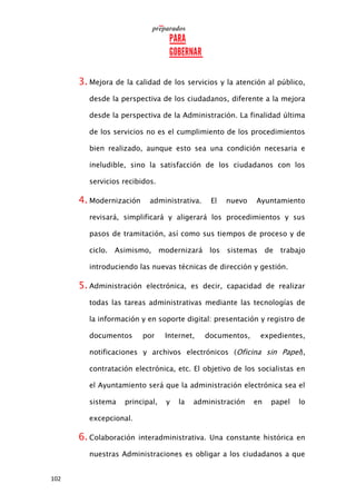 102
3. Mejora de la calidad de los servicios y la atención al público,
desde la perspectiva de los ciudadanos, diferente a la mejora
desde la perspectiva de la Administración. La finalidad última
de los servicios no es el cumplimiento de los procedimientos
bien realizado, aunque esto sea una condición necesaria e
ineludible, sino la satisfacción de los ciudadanos con los
servicios recibidos.
4. Modernización administrativa. El nuevo Ayuntamiento
revisará, simplificará y aligerará los procedimientos y sus
pasos de tramitación, así como sus tiempos de proceso y de
ciclo. Asimismo, modernizará los sistemas de trabajo
introduciendo las nuevas técnicas de dirección y gestión.
5. Administración electrónica, es decir, capacidad de realizar
todas las tareas administrativas mediante las tecnologías de
la información y en soporte digital: presentación y registro de
documentos por Internet, documentos, expedientes,
notificaciones y archivos electrónicos (Oficina sin Papel),
contratación electrónica, etc. El objetivo de los socialistas en
el Ayuntamiento será que la administración electrónica sea el
sistema principal, y la administración en papel lo
excepcional.
6. Colaboración interadministrativa. Una constante histórica en
nuestras Administraciones es obligar a los ciudadanos a que
 
