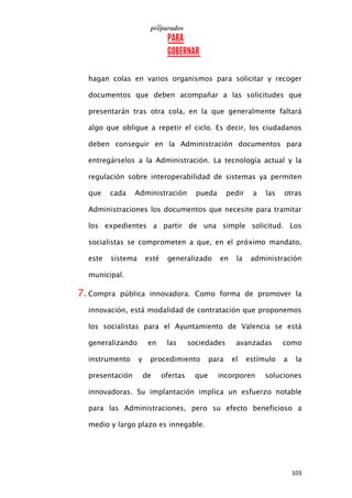 103
hagan colas en varios organismos para solicitar y recoger
documentos que deben acompañar a las solicitudes que
presentarán tras otra cola, en la que generalmente faltará
algo que obligue a repetir el ciclo. Es decir, los ciudadanos
deben conseguir en la Administración documentos para
entregárselos a la Administración. La tecnología actual y la
regulación sobre interoperabilidad de sistemas ya permiten
que cada Administración pueda pedir a las otras
Administraciones los documentos que necesite para tramitar
los expedientes a partir de una simple solicitud. Los
socialistas se comprometen a que, en el próximo mandato,
este sistema esté generalizado en la administración
municipal.
7. Compra pública innovadora. Como forma de promover la
innovación, está modalidad de contratación que proponemos
los socialistas para el Ayuntamiento de Valencia se está
generalizando en las sociedades avanzadas como
instrumento y procedimiento para el estímulo a la
presentación de ofertas que incorporen soluciones
innovadoras. Su implantación implica un esfuerzo notable
para las Administraciones, pero su efecto beneficioso a
medio y largo plazo es innegable.
 