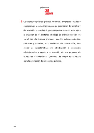 104
8. Colaboración público-privada. Orientada empresas sociales y
cooperativas y como instrumento de promoción del empleo y
de inserción sociolaboral, prestando una especial atención a
la situación de los sectores en riesgo de exclusión social, los
socialistas planteamos promover, con los debidos criterios,
controles y cautelas, esta modalidad de contratación, que
reúne las características de adjudicación o concesión
administrativa y ayuda a la inversión de una empresa de
especiales características ((Entidad de Propósito Especial)
para la prestación de un servicio público.
 