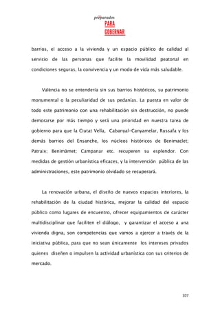 107
barrios, el acceso a la vivienda y un espacio público de calidad al
servicio de las personas que facilite la movilidad peatonal en
condiciones seguras, la convivencia y un modo de vida más saludable.
València no se entendería sin sus barrios históricos, su patrimonio
monumental o la peculiaridad de sus pedanías. La puesta en valor de
todo este patrimonio con una rehabilitación sin destrucción, no puede
demorarse por más tiempo y será una prioridad en nuestra tarea de
gobierno para que la Ciutat Vella, Cabanyal-Canyamelar, Russafa y los
demás barrios del Ensanche, los núcleos históricos de Benimaclet;
Patraix; Benimàmet; Campanar etc. recuperen su esplendor. Con
medidas de gestión urbanística eficaces, y la intervención pública de las
administraciones, este patrimonio olvidado se recuperará.
La renovación urbana, el diseño de nuevos espacios interiores, la
rehabilitación de la ciudad histórica, mejorar la calidad del espacio
público como lugares de encuentro, ofrecer equipamientos de carácter
multidisciplinar que faciliten el diálogo, y garantizar el acceso a una
vivienda digna, son competencias que vamos a ejercer a través de la
iniciativa pública, para que no sean únicamente los intereses privados
quienes diseñen o impulsen la actividad urbanística con sus criterios de
mercado.
 