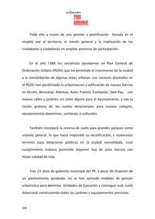 108
Todo ello a través de una gestión y planificación basada en el
respeto por el territorio, el interés general y la implicación de los
ciudadanos y ciudadanas en amplios procesos de participación.
En el año 1988 los socialistas aprobamos un Plan General de
Ordenación Urbana (PGOU) que ha permitido el crecimiento de la ciudad
y la consolidación de algunas áreas urbanas. Los sectores diseñados en
el PGOU han posibilitado la urbanización y edificación de nuevos barrios
en Orriols, Benicalap; Ademuz, Avda. Francia; Campanar; Sant Pau, con
nuevas calles y jardines sin coste alguno para el Ayuntamiento, y con la
cesión gratuita de los suelos dotacionales para nuevos colegios,
equipamientos deportivos, sanitarios o culturales.
También incorporó la reserva de suelo para grandes parques como
sistema general, lo que hacía imposible su recalificación, y numerosos
terrenos para dotaciones públicas en la ciudad consolidada, cuyo
cumplimiento hubiera permitido disponer hoy de unos barrios con
mejor calidad de vida.
Tras 24 años de gobierno municipal del PP, a pesar de disponer de
un planeamiento aprobado, no se han aplicado medidas de gestión
urbanística para delimitar Unidades de Ejecución y conseguir este suelo
dotacional construyendo todos los jardines y equipamientos previstos.
 