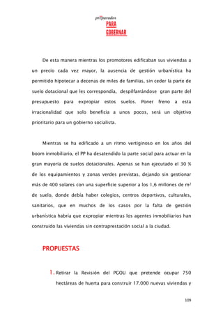 109
De esta manera mientras los promotores edificaban sus viviendas a
un precio cada vez mayor, la ausencia de gestión urbanística ha
permitido hipotecar a decenas de miles de familias, sin ceder la parte de
suelo dotacional que les correspondía, despilfarrándose gran parte del
presupuesto para expropiar estos suelos. Poner freno a esta
irracionalidad que solo beneficia a unos pocos, será un objetivo
prioritario para un gobierno socialista.
Mientras se ha edificado a un ritmo vertiginoso en los años del
boom inmobiliario, el PP ha desatendido la parte social para actuar en la
gran mayoría de suelos dotacionales. Apenas se han ejecutado el 30 %
de los equipamientos y zonas verdes previstas, dejando sin gestionar
más de 400 solares con una superficie superior a los 1,6 millones de m2
de suelo, donde debía haber colegios, centros deportivos, culturales,
sanitarios, que en muchos de los casos por la falta de gestión
urbanística habría que expropiar mientras los agentes inmobiliarios han
construido las viviendas sin contraprestación social a la ciudad.
PROPUESTAS
1. Retirar la Revisión del PGOU que pretende ocupar 750
hectáreas de huerta para construir 17.000 nuevas viviendas y
 