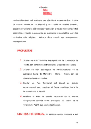 111
medioambientales del territorio, que planifique superando los criterios
de ciudad aislada de su entorno y sea capaz de ofrecer vivienda,
espacios dotacionales estratégicos y conexión a través de una movilidad
sostenible, evitando la ocupación de presiones insoportables sobre los
territorios más frágiles. València debe asumir ese protagonismo
metropolitano.
PROPUESTAS
1. Diseñar un Plan Territorial Metropolitano de la comarca de
l’Horta, con contenidos estructurales, y regulación de usos;
2. Diseñar un Plan estratégico de infraestructuras en la
subregión Camp de Morvedre – Horta – Ribera con las
infraestructuras necesarias
3. Diseñar un Plan Territorial del Litoral de ámbito
supracomarcal que reordene el frente marítimo desde la
Patacona hasta el Perelló.
4. Redefinir el Plan de Acción Territorial de la Huerta
incorporando además como protegidos los suelos de la
revisión del PGOU que se desclasificaban.
CENTROS HISTORICOS. Un aspecto común, relevante y que
 