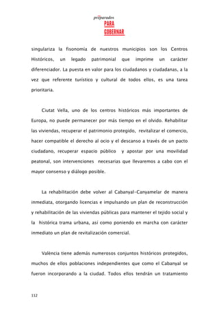 112
singulariza la fisonomía de nuestros municipios son los Centros
Históricos, un legado patrimonial que imprime un carácter
diferenciador. La puesta en valor para los ciudadanos y ciudadanas, a la
vez que referente turístico y cultural de todos ellos, es una tarea
prioritaria.
Ciutat Vella, uno de los centros históricos más importantes de
Europa, no puede permanecer por más tiempo en el olvido. Rehabilitar
las viviendas, recuperar el patrimonio protegido, revitalizar el comercio,
hacer compatible el derecho al ocio y el descanso a través de un pacto
ciudadano, recuperar espacio público y apostar por una movilidad
peatonal, son intervenciones necesarias que llevaremos a cabo con el
mayor consenso y diálogo posible.
La rehabilitación debe volver al Cabanyal-Canyamelar de manera
inmediata, otorgando licencias e impulsando un plan de reconstrucción
y rehabilitación de las viviendas públicas para mantener el tejido social y
la histórica trama urbana, así como poniendo en marcha con carácter
inmediato un plan de revitalización comercial.
València tiene además numerosos conjuntos históricos protegidos,
muchos de ellos poblaciones independientes que como el Cabanyal se
fueron incorporando a la ciudad. Todos ellos tendrán un tratamiento
 